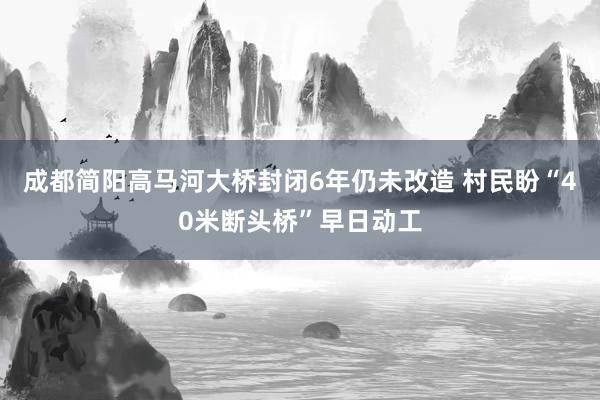 成都简阳高马河大桥封闭6年仍未改造 村民盼“40米断头桥”早日动工