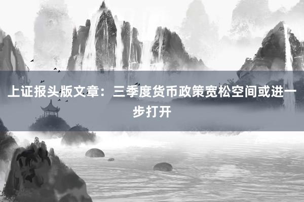 上证报头版文章：三季度货币政策宽松空间或进一步打开