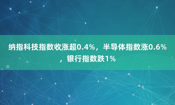 纳指科技指数收涨超0.4%，半导体指数涨0.6%，银行指数跌1%